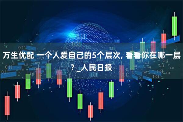 万生优配 一个人爱自己的5个层次, 看看你在哪一层? _人民日报