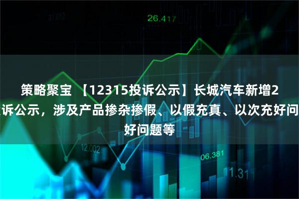 策略聚宝 【12315投诉公示】长城汽车新增2件投诉公示，涉及产品掺杂掺假、以假充真、以次充好问题等