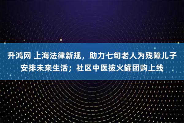 升鸿网 上海法律新规，助力七旬老人为残障儿子安排未来生活；社区中医拔火罐团购上线