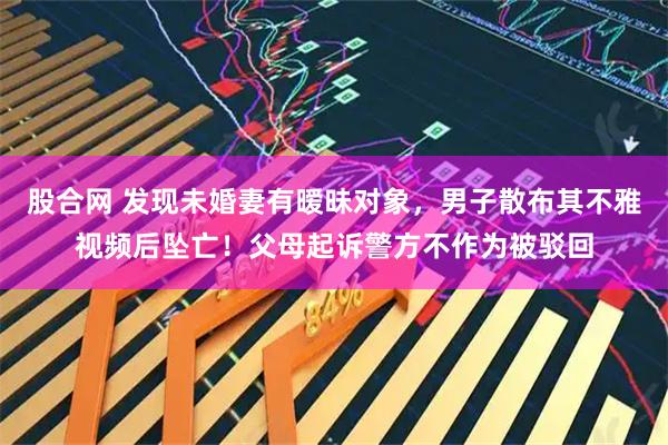 股合网 发现未婚妻有暧昧对象，男子散布其不雅视频后坠亡！父母起诉警方不作为被驳回