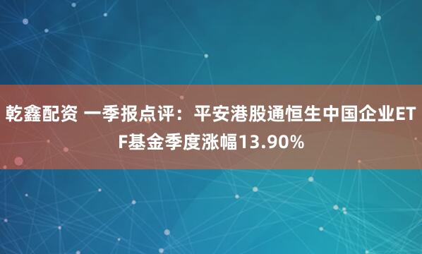乾鑫配资 一季报点评：平安港股通恒生中国企业ETF基金季度涨幅13.90%