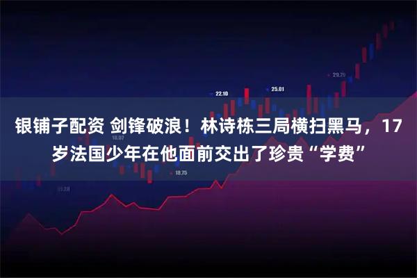 银铺子配资 剑锋破浪！林诗栋三局横扫黑马，17岁法国少年在他面前交出了珍贵“学费”