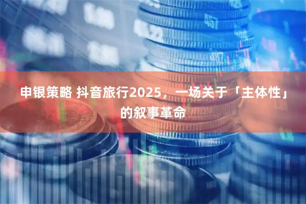 申银策略 抖音旅行2025，一场关于「主体性」的叙事革命