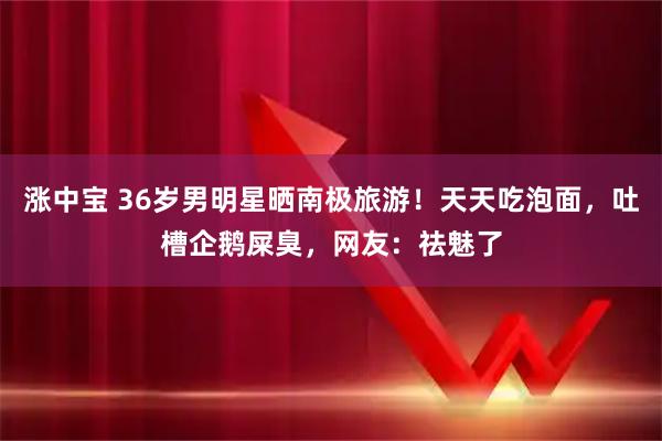 涨中宝 36岁男明星晒南极旅游！天天吃泡面，吐槽企鹅屎臭，网友：祛魅了