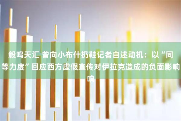 毅鸣天汇 曾向小布什扔鞋记者自述动机：以“同等力度”回应西方虚假宣传对伊拉克造成的负面影响