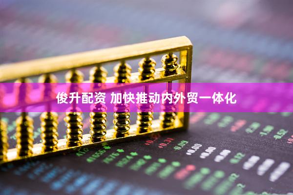 俊升配资 加快推动内外贸一体化