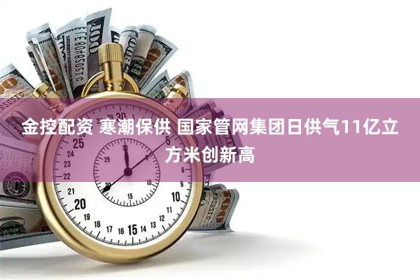 金控配资 寒潮保供 国家管网集团日供气11亿立方米创新高
