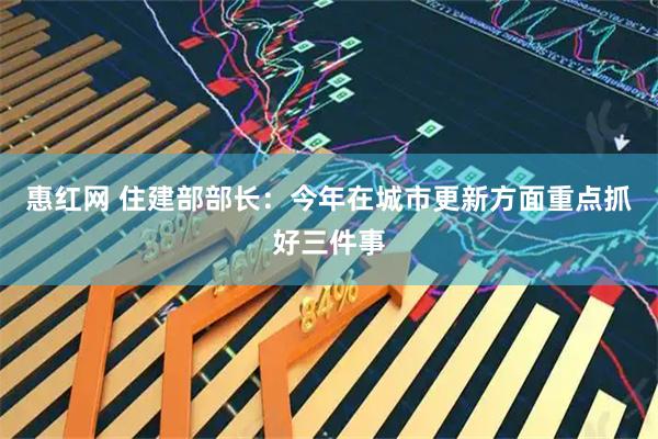 惠红网 住建部部长：今年在城市更新方面重点抓好三件事