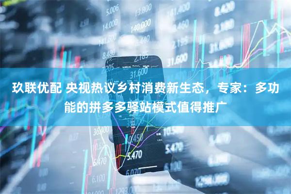 玖联优配 央视热议乡村消费新生态,专家:多功能的拼多多驿站模式值得推广