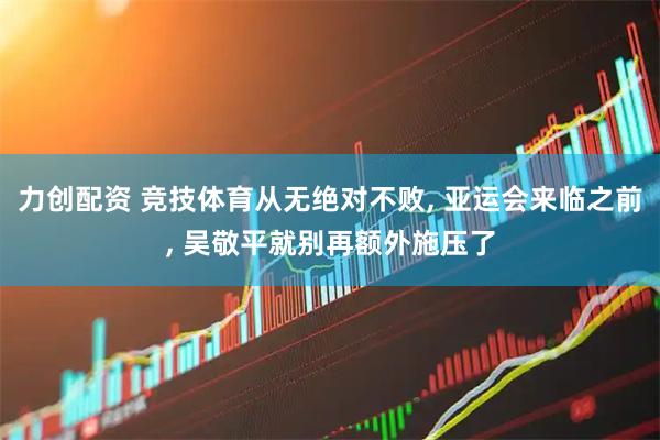 力创配资 竞技体育从无绝对不败, 亚运会来临之前, 吴敬平就别再额外施压了